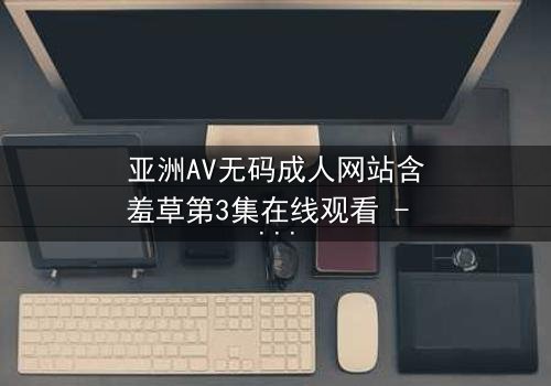 亚洲AV无码成人网站含羞草第3集在线观看 - 当欲望与纯真相撞,谁将主宰命运?