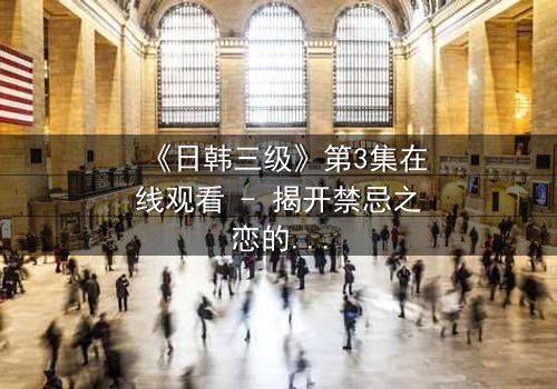 《日韩三级》第3集在线观看 - 揭开禁忌之恋的隐秘真相