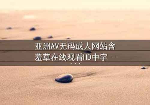 亚洲AV无码成人网站含羞草在线观看HD中字 - 一场禁忌之恋的终极揭秘