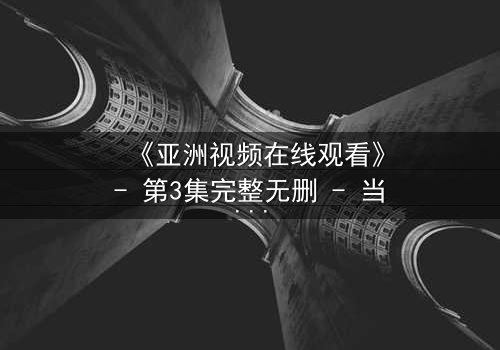《亚洲视频在线观看》- 第3集完整无删 - 当亲情与背叛交织,谁能守住最后的真相?