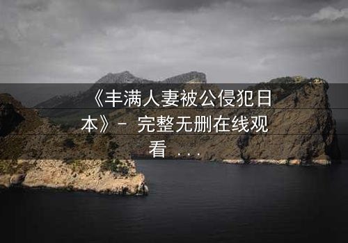 《丰满人妻被公侵犯日本》- 完整无删在线观看 - 揭开禁忌之夜的真相