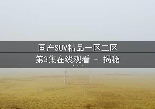 国产SUV精品一区二区第3集在线观看 - 揭秘隐藏的家族秘密与致命交易