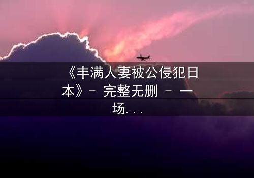 《丰满人妻被公侵犯日本》- 完整无删 - 一场伦理与欲望的极限拉扯