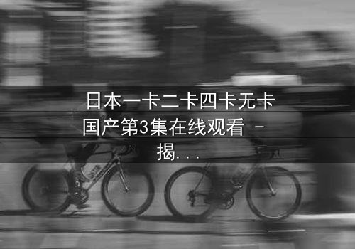 日本一卡二卡四卡无卡国产第3集在线观看 - 揭秘国产影视的颠覆性创新与人性博弈