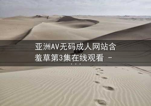 亚洲AV无码成人网站含羞草第3集在线观看 - 当欲望与纯真相撞,谁将主宰命运?