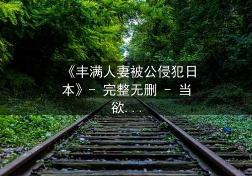 《丰满人妻被公侵犯日本》- 完整无删 - 当欲望与伦理碰撞,谁能全身而退?