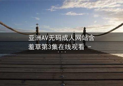 亚洲AV无码成人网站含羞草第3集在线观看 - 当欲望与纯真相撞,谁将主宰命运?