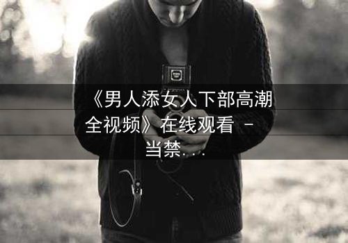 《男人添女人下部高潮全视频》在线观看 - 当禁忌之恋引爆情感风暴