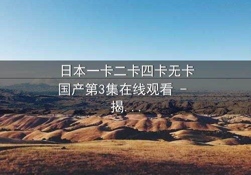 日本一卡二卡四卡无卡国产第3集在线观看 - 揭秘国产剧的颠覆性创新与人性博弈