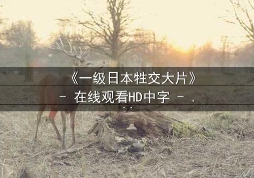 《一级日本牲交大片》- 在线观看HD中字 - 免费1080P超清完整无删