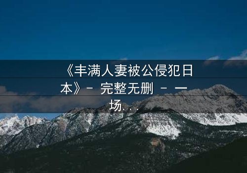 《丰满人妻被公侵犯日本》- 完整无删 - 一场伦理与欲望的极限拉扯