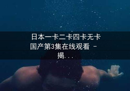 日本一卡二卡四卡无卡国产第3集在线观看 - 揭秘隐藏的真相与人性抉择