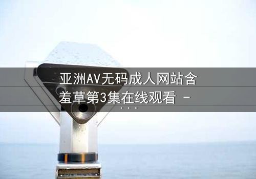 亚洲AV无码成人网站含羞草第3集在线观看 - 当欲望与纯真相撞,谁将主宰命运?