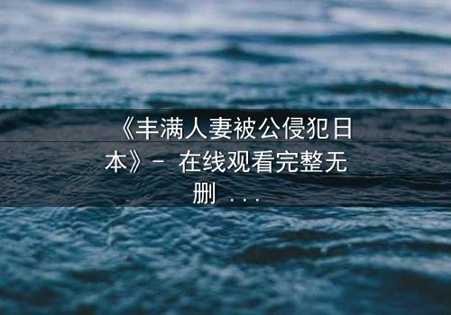 《丰满人妻被公侵犯日本》- 在线观看完整无删 - 当欲望撕裂家庭,谁能守护最后的尊严?