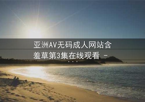 亚洲AV无码成人网站含羞草第3集在线观看 - 当欲望与纯真相撞,谁能全身而退?