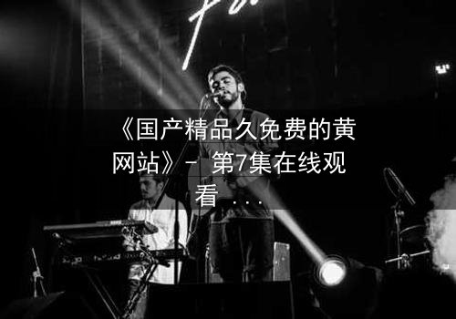 《国产精品久免费的黄网站》- 第7集在线观看 - 当欲望与良知在深夜交锋