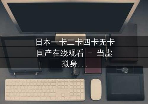 日本一卡二卡四卡无卡国产在线观看 - 当虚拟身份撕裂现实,谁才是真正的赢家?