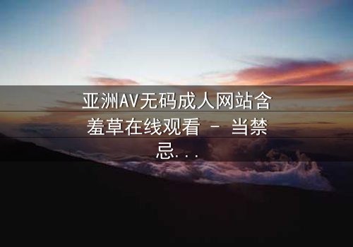 亚洲AV无码成人网站含羞草在线观看 - 当禁忌之花绽放,谁能抵挡诱惑?