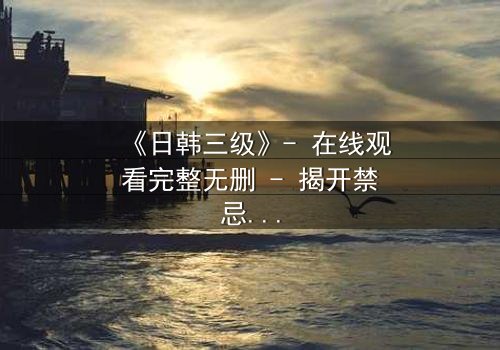 《日韩三级》- 在线观看完整无删 - 揭开禁忌之恋的致命真相