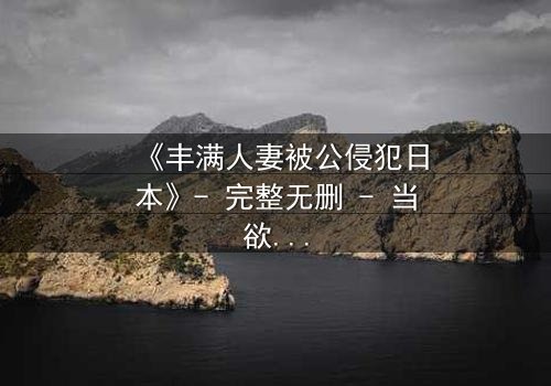 《丰满人妻被公侵犯日本》- 完整无删 - 当欲望撕裂家庭,谁在黑暗中低语?