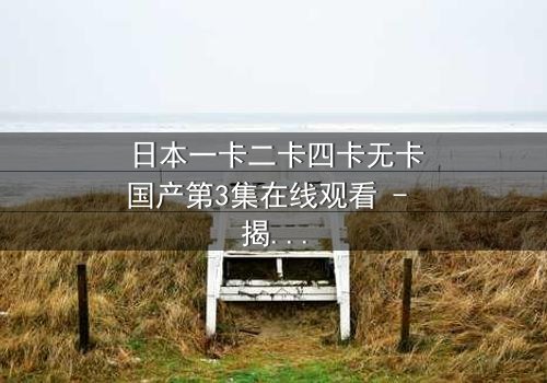 日本一卡二卡四卡无卡国产第3集在线观看 - 揭开身份谜团,谁才是真正的操控者?