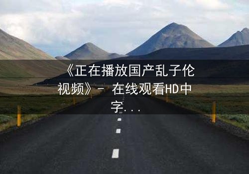 《正在播放国产乱子伦视频》- 在线观看HD中字 - 免费1080P超清完整无删