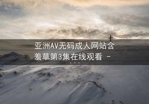 亚洲AV无码成人网站含羞草第3集在线观看 - 当欲望与纯真相撞,谁将主宰命运?