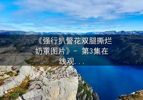 《强行扒警花双腿撕烂奶罩图片》- 第3集在线观看 - 正义与邪恶的极限拉扯