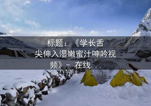 标题:《学长舌尖伸入湿嫩蜜汁呻吟视频》- 在线观看 - 一场禁忌之恋的感官风暴