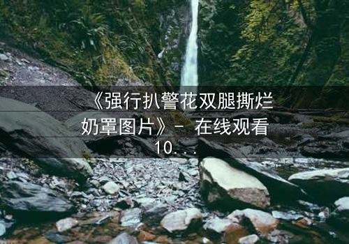 《强行扒警花双腿撕烂奶罩图片》- 在线观看1080P超清 - 揭开正义背后的惊心真相