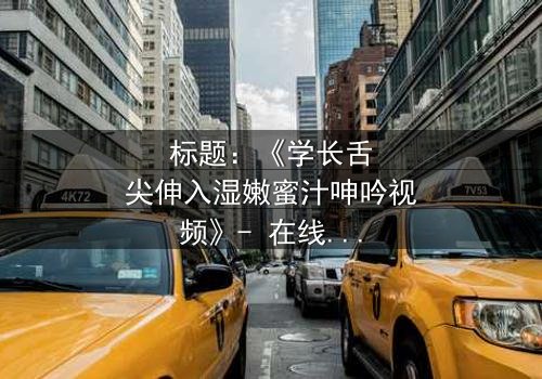 标题:《学长舌尖伸入湿嫩蜜汁呻吟视频》- 在线观看完整无删 - 揭秘校园禁忌之恋的隐秘角落