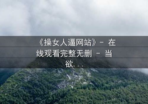 《操女人逼网站》- 在线观看完整无删 - 当欲望成为深渊的入口