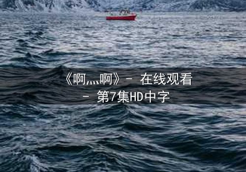 《啊灬啊》- 在线观看 - 第7集HD中字