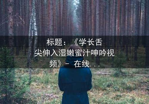 标题:《学长舌尖伸入湿嫩蜜汁呻吟视频》- 在线观看HD中字 - 揭开禁忌之恋的隐秘面纱
