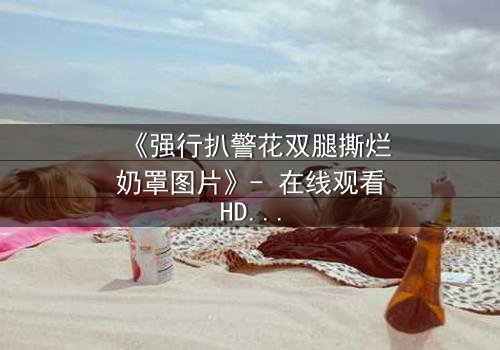 《强行扒警花双腿撕烂奶罩图片》- 在线观看HD中字 - 揭开正义背后的惊心真相