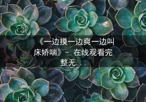 《一边摸一边爽一边叫床娇喘》- 在线观看完整无删 - 当欲望撕开道德的伪装