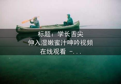 标题:学长舌尖伸入湿嫩蜜汁呻吟视频在线观看 - 揭秘校园禁忌之恋的隐秘角落