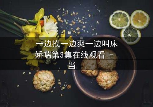 一边摸一边爽一边叫床娇喘第3集在线观看 - 当禁忌之恋遇上致命诱惑