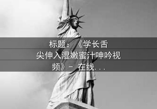 标题:《学长舌尖伸入湿嫩蜜汁呻吟视频》- 在线观看HD中字 - 揭秘校园禁忌之恋的隐秘角落