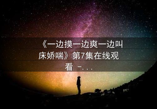 《一边摸一边爽一边叫床娇喘》第7集在线观看 - 禁忌之恋的极致感官风暴