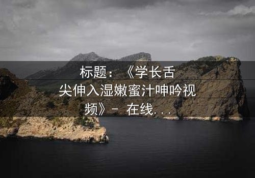 标题:《学长舌尖伸入湿嫩蜜汁呻吟视频》- 在线观看 - 一场禁忌之恋的激情爆发