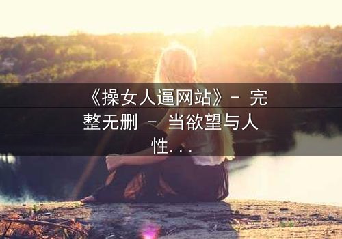 《操女人逼网站》- 完整无删 - 当欲望与人性在屏幕两端激烈碰撞