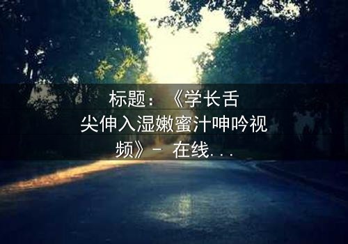 标题:《学长舌尖伸入湿嫩蜜汁呻吟视频》- 在线观看HD中字 - 揭秘校园禁忌之恋的隐秘角落