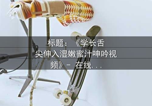 标题:《学长舌尖伸入湿嫩蜜汁呻吟视频》- 在线观看HD中字 - 揭秘校园禁忌之恋的隐秘角落