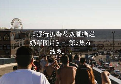 《强行扒警花双腿撕烂奶罩图片》- 第3集在线观看 - 一场正义与黑暗的终极较量