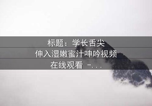 标题:学长舌尖伸入湿嫩蜜汁呻吟视频在线观看 - 完整无删版,揭秘校园禁忌之恋