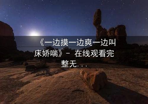 《一边摸一边爽一边叫床娇喘》- 在线观看完整无删 - 当欲望撕裂伦理的伪装