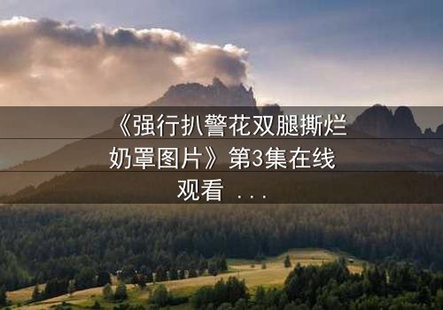 《强行扒警花双腿撕烂奶罩图片》第3集在线观看 - 真相撕裂,正义能否重燃?