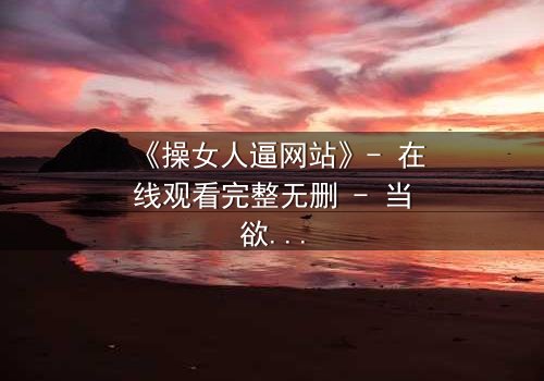 《操女人逼网站》- 在线观看完整无删 - 当欲望与救赎交织的致命抉择