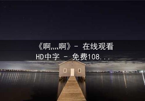 《啊灬啊》- 在线观看HD中字 - 免费1080P超清完整无删